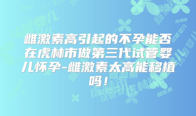 雌激素高引起的不孕能否在虎林市做第三代试管婴儿怀孕-雌激素太高能移植吗!