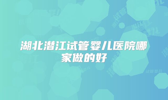 湖北潜江试管婴儿医院哪家做的好