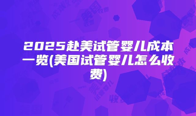 2025赴美试管婴儿成本一览(美国试管婴儿怎么收费)