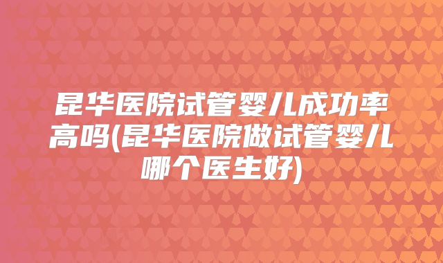 昆华医院试管婴儿成功率高吗(昆华医院做试管婴儿哪个医生好)