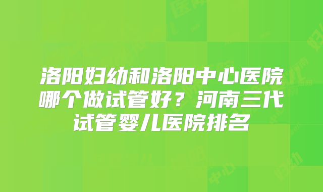 洛阳妇幼和洛阳中心医院哪个做试管好?河南三代试管婴儿医院排名