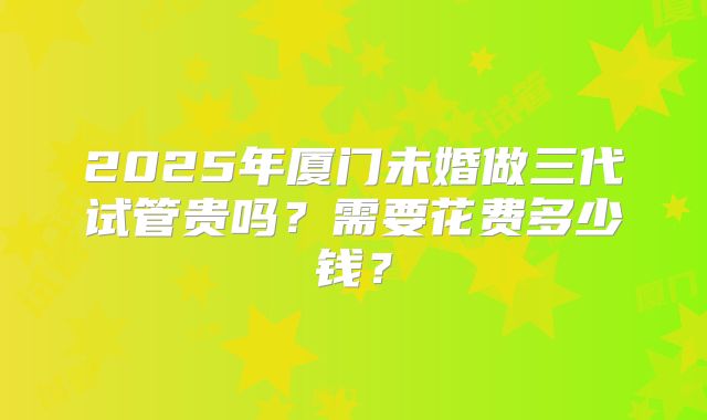 2025年厦门未婚做三代试管贵吗？需要花费多少钱？