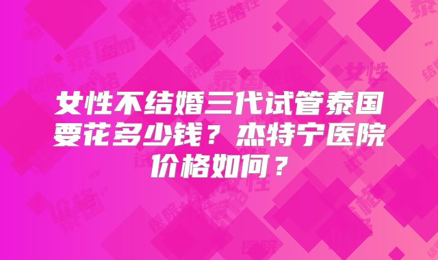 女性不结婚三代试管泰国要花多少钱？杰特宁医院价格如何？