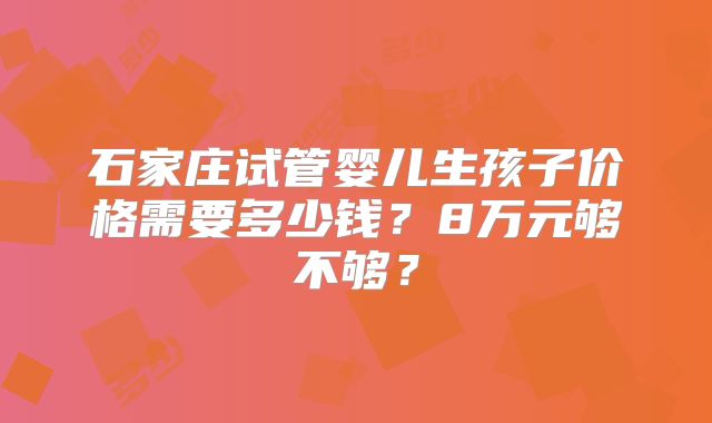 石家庄试管婴儿生孩子价格需要多少钱?8万元够不够?