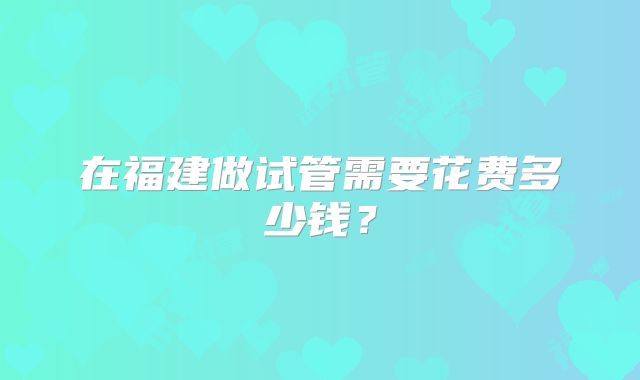 在福建做试管需要花费多少钱?
