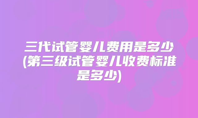 三代试管婴儿费用是多少(第三级试管婴儿收费标准是多少)