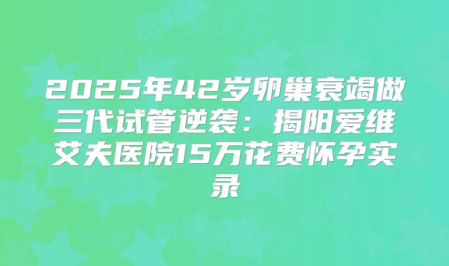 2025年42岁卵巢衰竭做三代试管逆袭:揭阳爱维艾夫医院15万花费怀孕实录