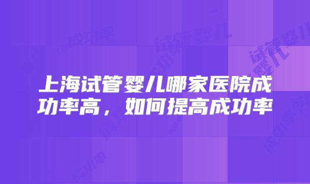 上海试管婴儿哪家医院成功率高，如何提高成功率
