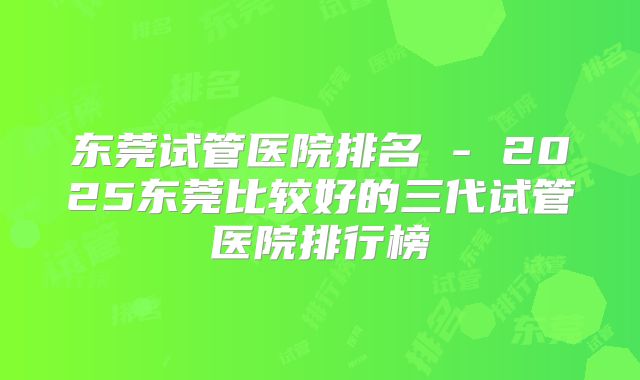 东莞试管医院排名 - 2025东莞比较好的三代试管医院排行榜