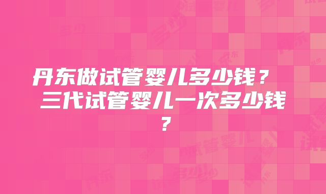 丹东做试管婴儿多少钱? 三代试管婴儿一次多少钱?