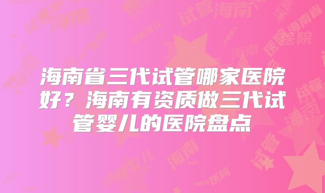 海南省三代试管哪家医院好?海南有资质做三代试管婴儿的医院盘点