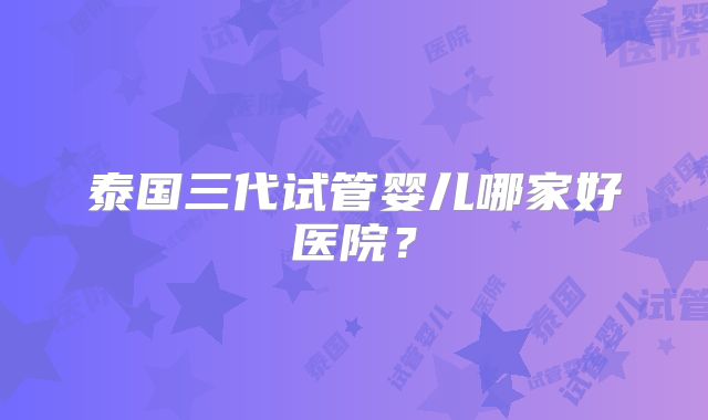 泰国三代试管婴儿哪家好医院?