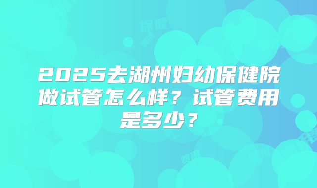 2025去湖州妇幼保健院做试管怎么样?试管费用是多少?