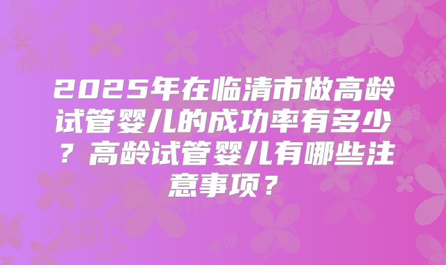 2025年在临清市做高龄试管婴儿的成功率有多少?高龄试管婴儿有哪些注意事项?