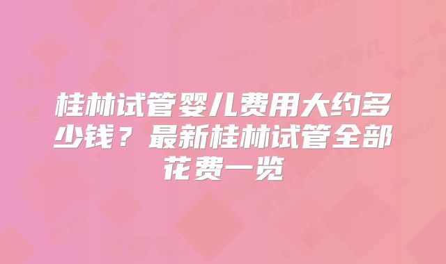 桂林试管婴儿费用大约多少钱?最新桂林试管全部花费一览