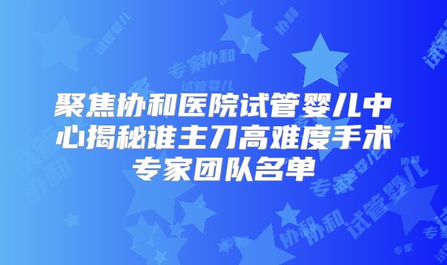 聚焦协和医院试管婴儿中心揭秘谁主刀高难度手术专家团队名单