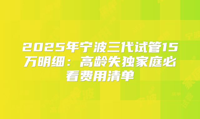 2025年宁波三代试管15万明细：高龄失独家庭必看费用清单