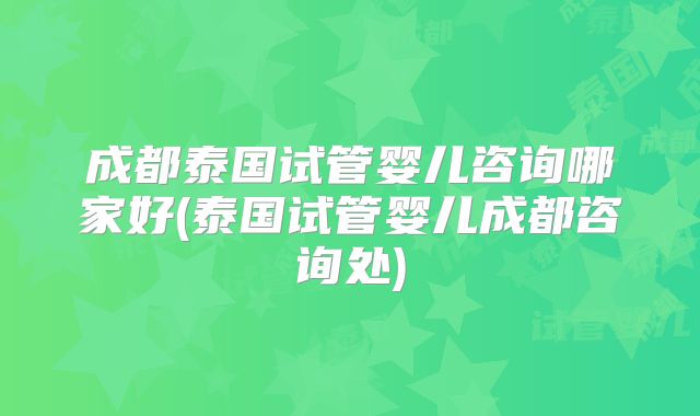成都泰国试管婴儿咨询哪家好(泰国试管婴儿成都咨询处)