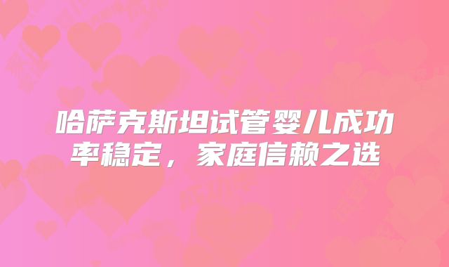 哈萨克斯坦试管婴儿成功率稳定,家庭信赖之选