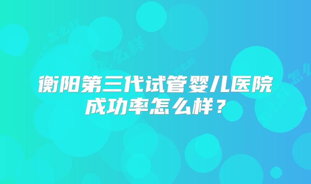 衡阳第三代试管婴儿医院成功率怎么样?