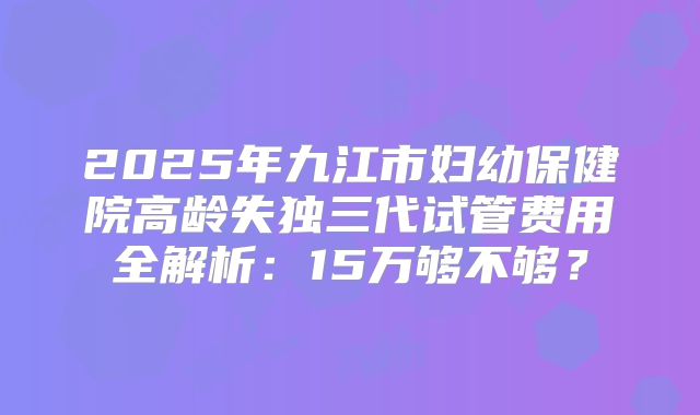 2025年九江市妇幼保健院高龄失独三代试管费用全解析:15万够不够?