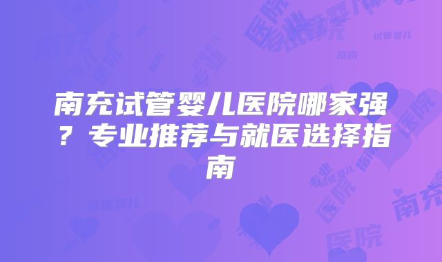 南充试管婴儿医院哪家强?专业推荐与就医选择指南