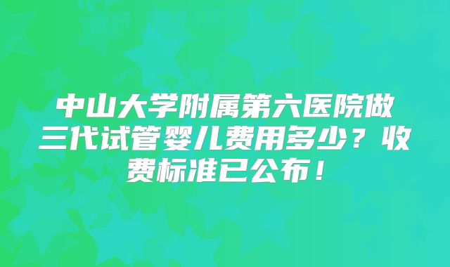 中山大学附属第六医院做三代试管婴儿费用多少?收费标准已公布!