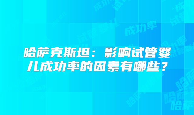 哈萨克斯坦:影响试管婴儿成功率的因素有哪些?