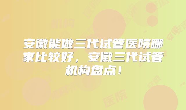 安徽能做三代试管医院哪家比较好,安徽三代试管机构盘点!