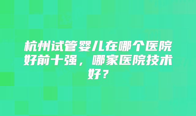 杭州试管婴儿在哪个医院好前十强,哪家医院技术好?