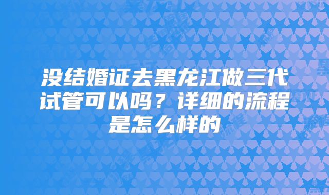 没结婚证去黑龙江做三代试管可以吗？详细的流程是怎么样的
