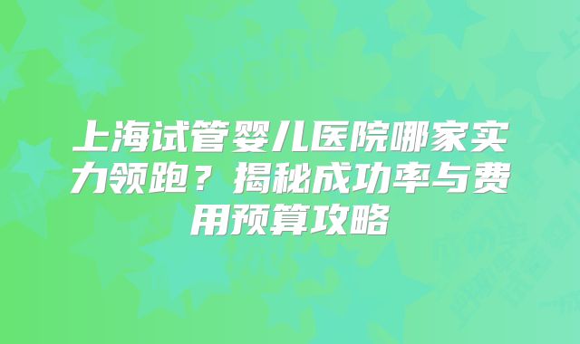 上海试管婴儿医院哪家实力领跑?揭秘成功率与费用预算攻略
