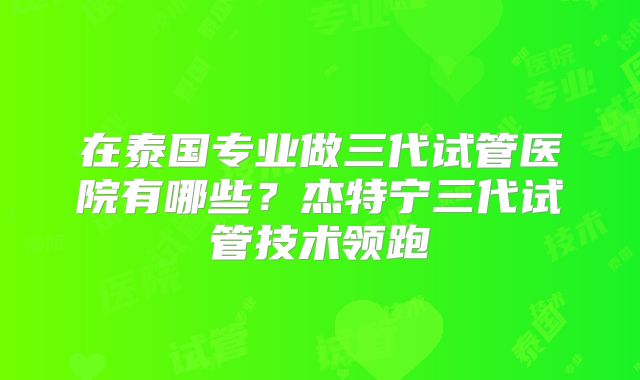 在泰国专业做三代试管医院有哪些?杰特宁三代试管技术领跑
