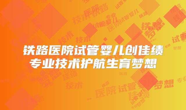 铁路医院试管婴儿创佳绩专业技术护航生育梦想