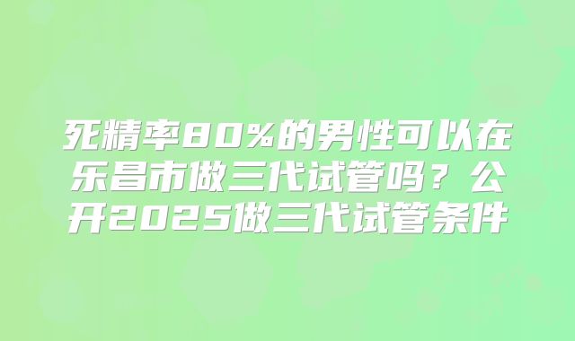 死精率80%的男性可以在乐昌市做三代试管吗？公开2025做三代试管条件