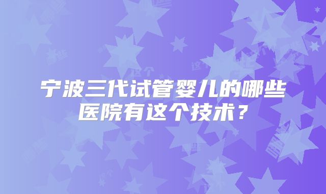 宁波三代试管婴儿的哪些医院有这个技术？
