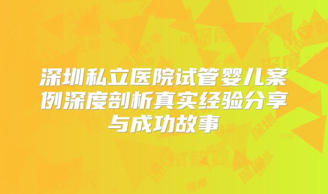 深圳私立医院试管婴儿案例深度剖析真实经验分享与成功故事