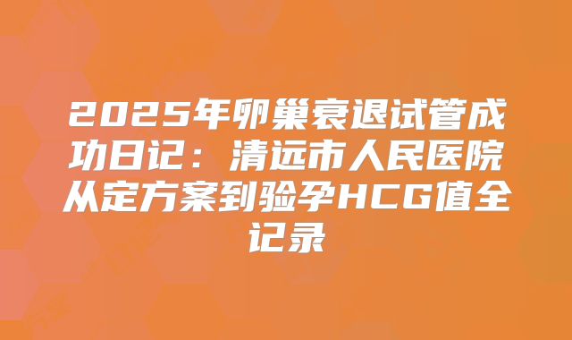 2025年卵巢衰退试管成功日记:清远市人民医院从定方案到验孕HCG值全记录