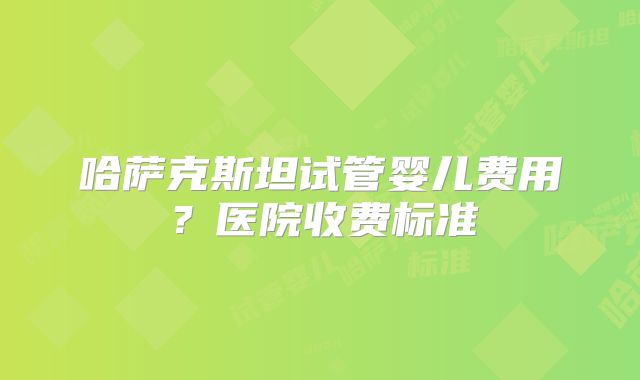 哈萨克斯坦试管婴儿费用?医院收费标准