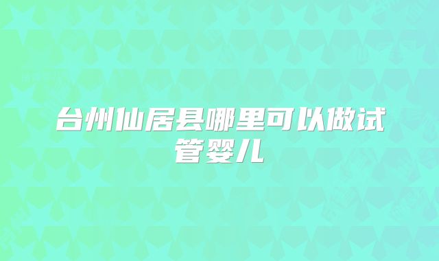 台州仙居县哪里可以做试管婴儿