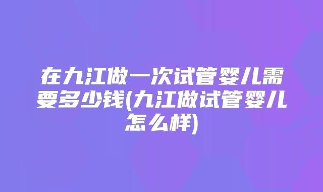 在九江做一次试管婴儿需要多少钱(九江做试管婴儿怎么样)