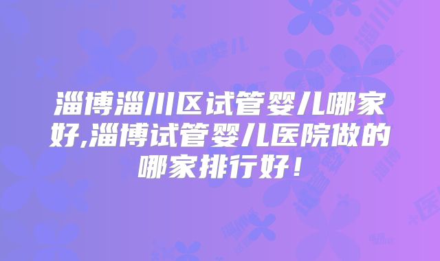 淄博淄川区试管婴儿哪家好,淄博试管婴儿医院做的哪家排行好！