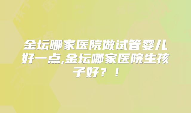 金坛哪家医院做试管婴儿好一点,金坛哪家医院生孩子好?!