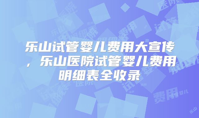 乐山试管婴儿费用大宣传,乐山医院试管婴儿费用明细表全收录