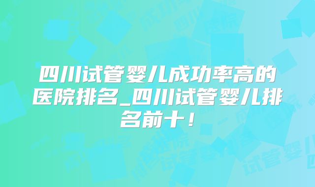 四川试管婴儿成功率高的医院排名_四川试管婴儿排名前十!