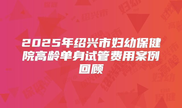2025年绍兴市妇幼保健院高龄单身试管费用案例回顾