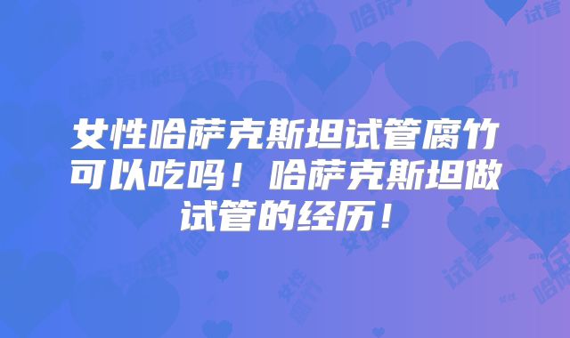 女性哈萨克斯坦试管腐竹可以吃吗!哈萨克斯坦做试管的经历!