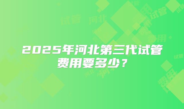 2025年河北第三代试管费用要多少?