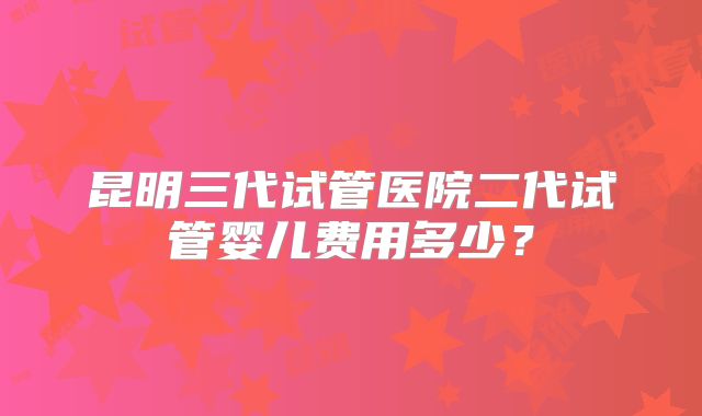 昆明三代试管医院二代试管婴儿费用多少?