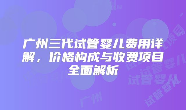 广州三代试管婴儿费用详解，价格构成与收费项目全面解析